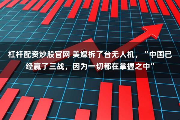 杠杆配资炒股官网 美媒拆了台无人机，“中国已经赢了三战，因为一切都在掌握之中”