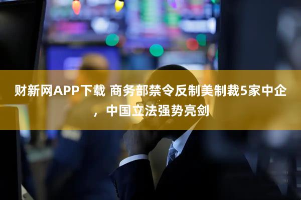 财新网APP下载 商务部禁令反制美制裁5家中企，中国立法强势亮剑