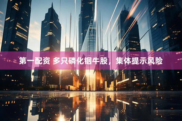第一配资 多只磷化铟牛股，集体提示风险
