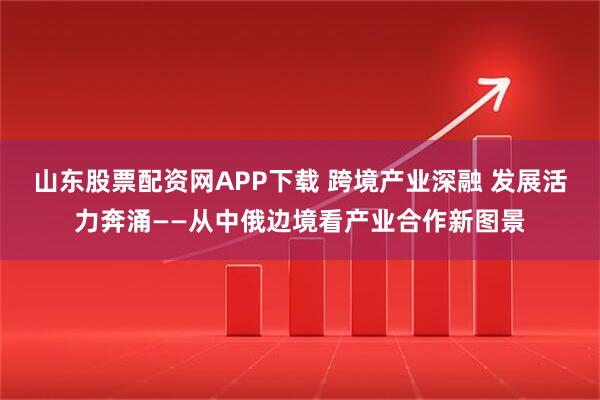 山东股票配资网APP下载 跨境产业深融 发展活力奔涌——从中俄边境看产业合作新图景