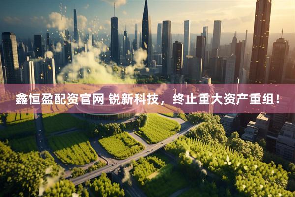 鑫恒盈配资官网 锐新科技，终止重大资产重组！