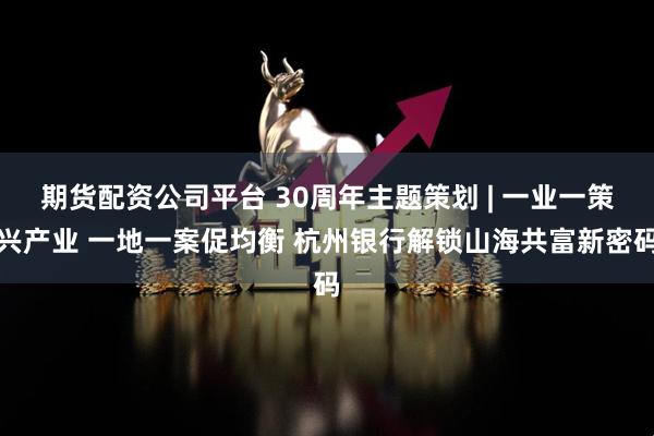 期货配资公司平台 30周年主题策划 | 一业一策兴产业 一地一案促均衡 杭州银行解锁山海共富新密码