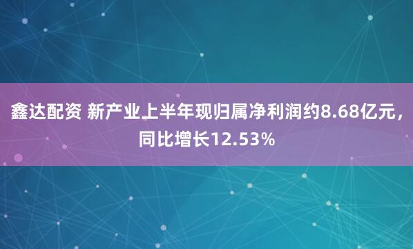 鑫达配资 新产业上半年现归属净利润约8.68亿元，同比增长12.53%