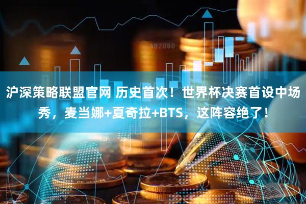 沪深策略联盟官网 历史首次！世界杯决赛首设中场秀，麦当娜+夏奇拉+BTS，这阵容绝了！