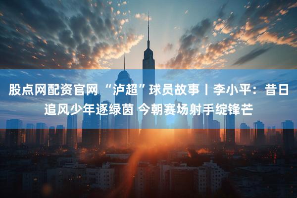 股点网配资官网 “泸超”球员故事丨李小平：昔日追风少年逐绿茵 今朝赛场射手绽锋芒