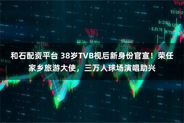 和石配资平台 38岁TVB视后新身份官宣！荣任家乡旅游大使，三万人球场演唱助兴