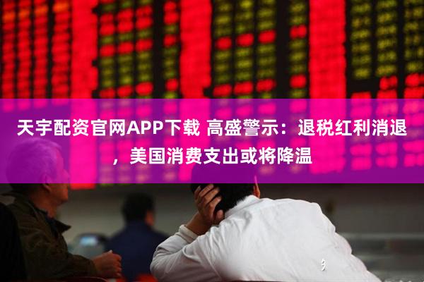 天宇配资官网APP下载 高盛警示：退税红利消退，美国消费支出或将降温