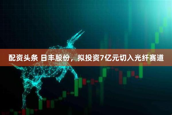 配资头条 日丰股份，拟投资7亿元切入光纤赛道