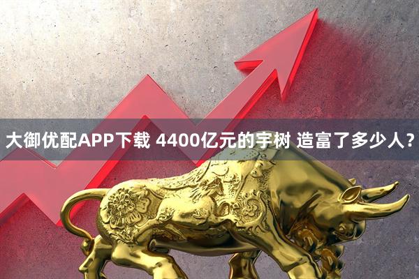 大御优配APP下载 4400亿元的宇树 造富了多少人？
