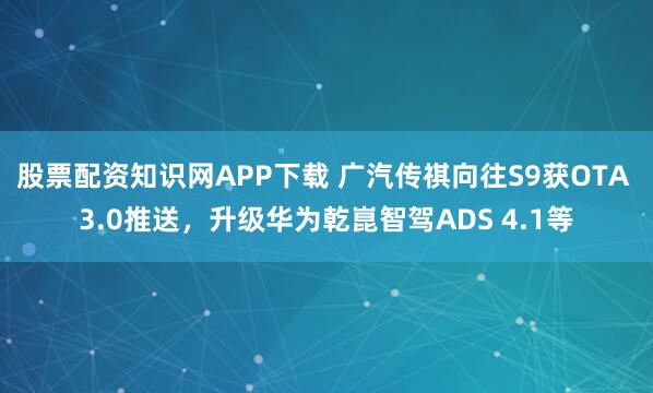 股票配资知识网APP下载 广汽传祺向往S9获OTA 3.0推送，升级华为乾崑智驾ADS 4.1等